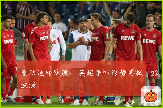 曼联逆转取胜，英超争四形势再掀波澜