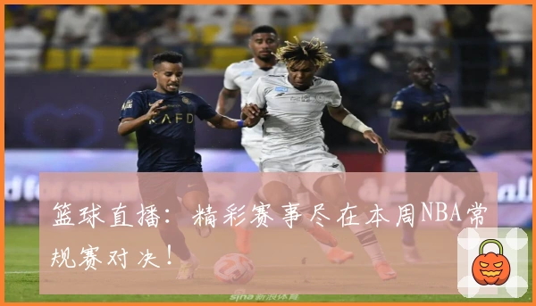 篮球直播：精彩赛事尽在本周NBA常规赛对决！