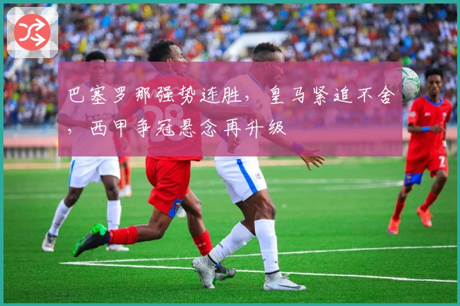 巴塞罗那强势连胜，皇马紧追不舍，西甲争冠悬念再升级