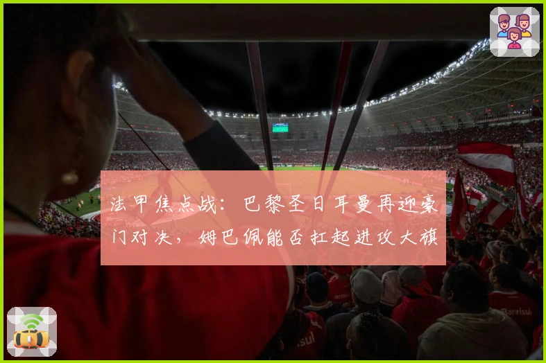 法甲焦点战：巴黎圣日耳曼再迎豪门对决，姆巴佩能否扛起进攻大旗