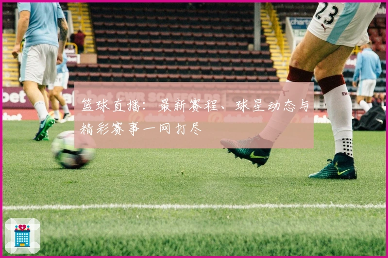 篮球直播：最新赛程、球星动态与精彩赛事一网打尽