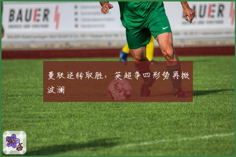 曼联逆转取胜，英超争四形势再掀波澜