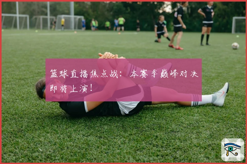 篮球直播焦点战：本赛季巅峰对决即将上演！