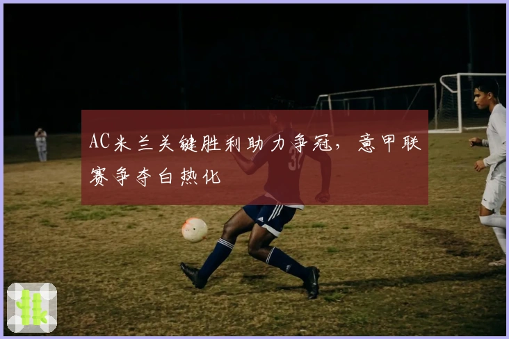 AC米兰关键胜利助力争冠,意甲联赛争夺白热化