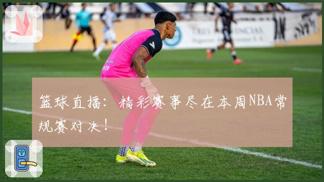 篮球直播：精彩赛事尽在本周NBA常规赛对决！