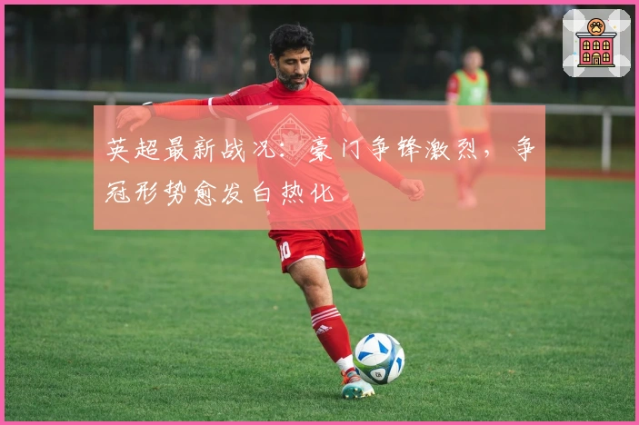 英超最新战况：豪门争锋激烈，争冠形势愈发白热化