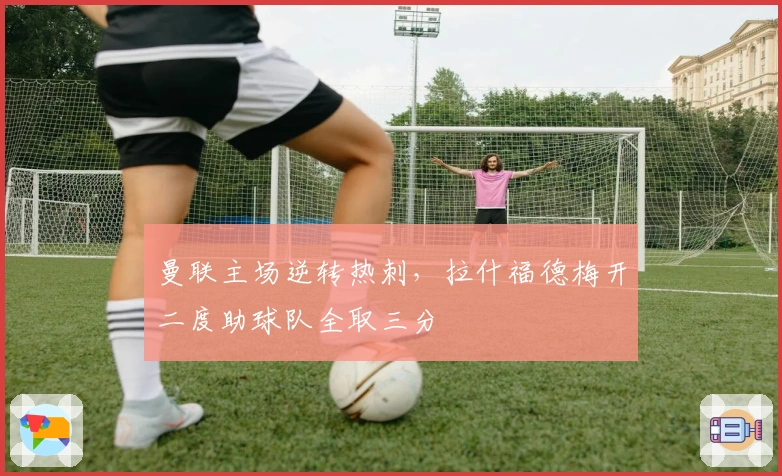 曼联主场逆转热刺，拉什福德梅开二度助球队全取三分