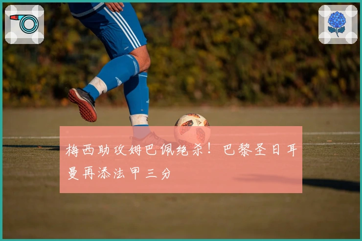 梅西助攻姆巴佩绝杀！巴黎圣日耳曼再添法甲三分