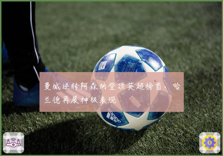 曼城逆转阿森纳登顶英超榜首，哈兰德再展神级表现