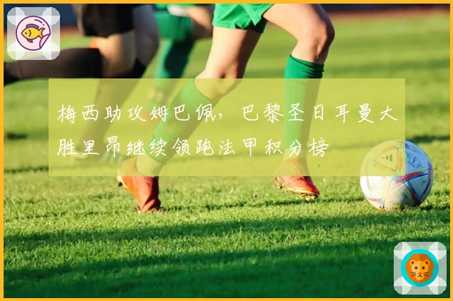 梅西助攻姆巴佩，巴黎圣日耳曼大胜里昂继续领跑法甲积分榜