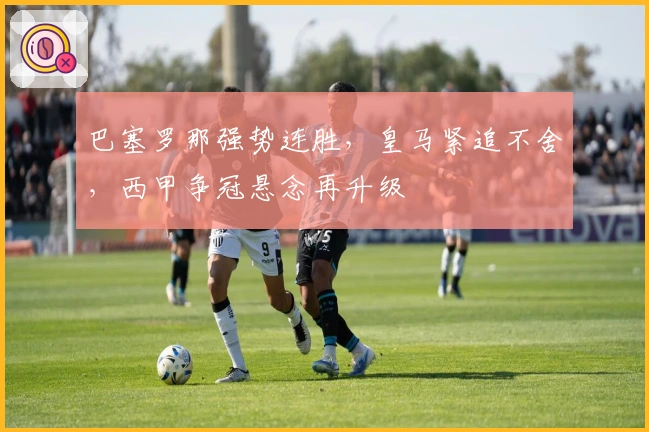 巴塞罗那强势连胜，皇马紧追不舍，西甲争冠悬念再升级