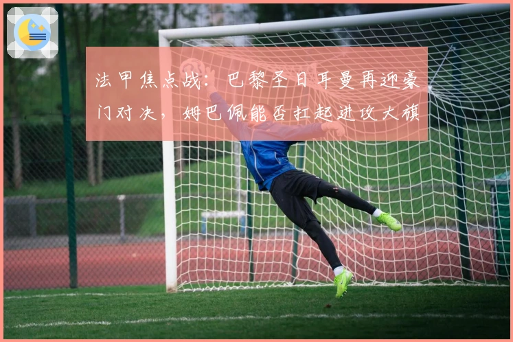 法甲焦点战：巴黎圣日耳曼再迎豪门对决，姆巴佩能否扛起进攻大旗