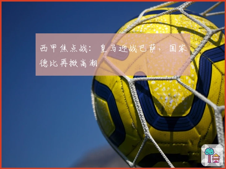 西甲焦点战：皇马迎战巴萨，国家德比再掀高潮