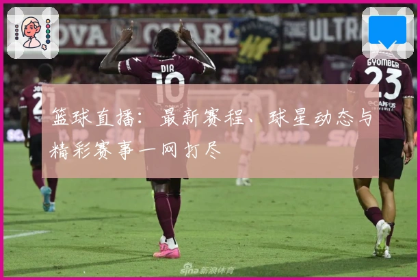 篮球直播：最新赛程、球星动态与精彩赛事一网打尽